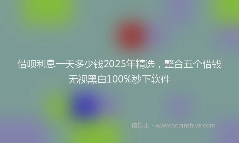 借呗利息一天多少钱2025年精选，整合五个借钱无视黑白100%秒下软件