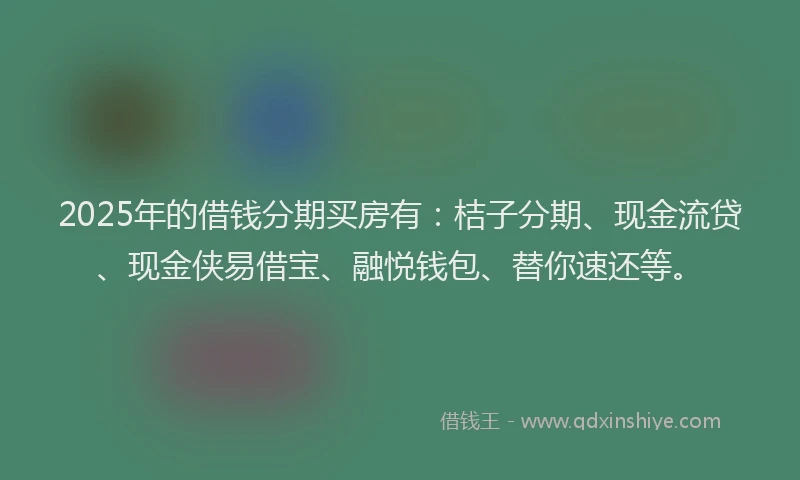 2025年的借钱分期买房有：桔子分期、现金流贷、现金侠易借宝、融悦钱包、替你速还等。