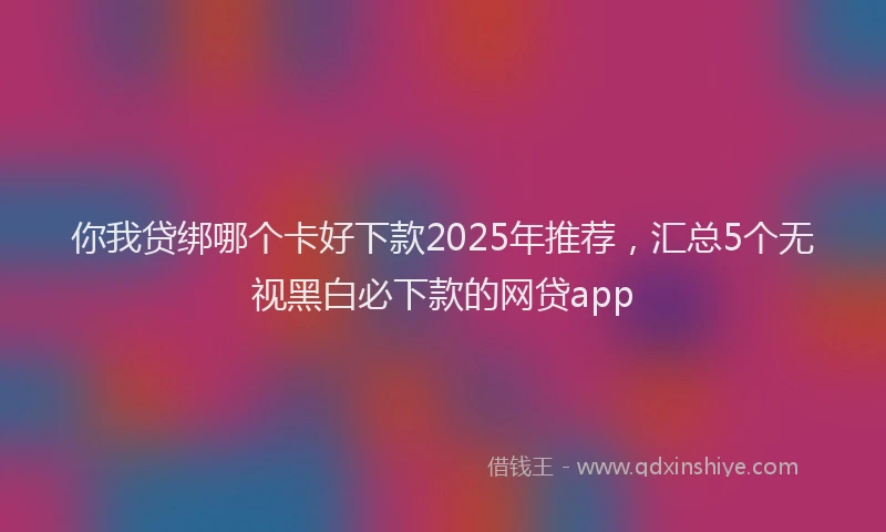 你我贷绑哪个卡好下款2025年推荐，汇总5个无视黑白必下款的网贷app