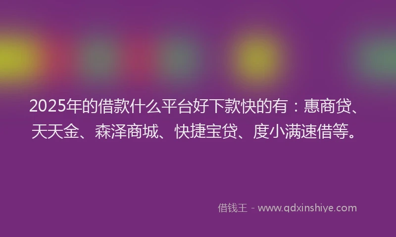2025年的借款什么平台好下款快的有：惠商贷、天天金、森泽商城、快捷宝贷、度小满速借等。