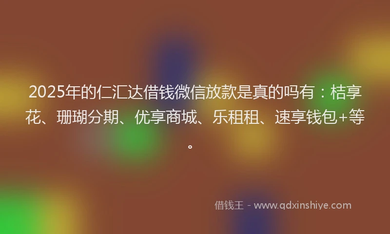 2025年的仁汇达借钱微信放款是真的吗有：桔享花、珊瑚分期、优享商城、乐租租、速享钱包+等。