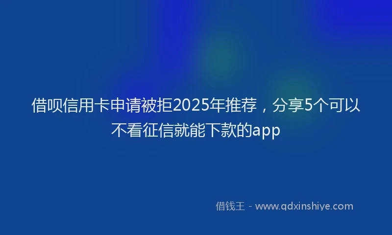 借呗信用卡申请被拒2025年推荐，分享5个可以不看征信就能下款的app