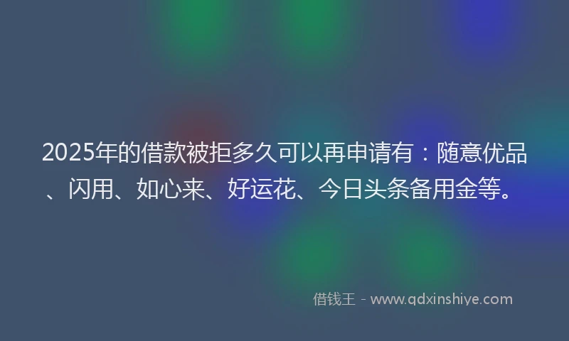 2025年的借款被拒多久可以再申请有：随意优品、闪用、如心来、好运花、今日头条备用金等。
