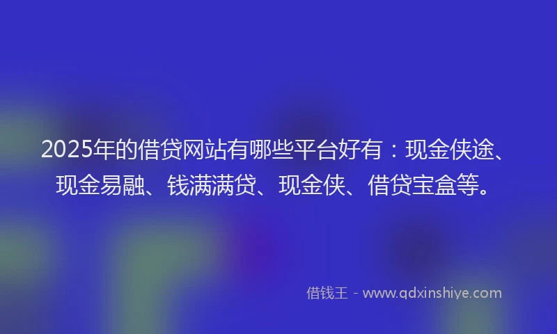 2025年的借贷网站有哪些平台好有：现金侠途、现金易融、钱满满贷、现金侠、借贷宝盒等。
