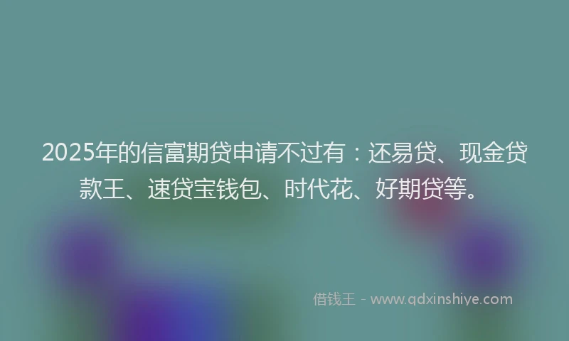2025年的信富期贷申请不过有：还易贷、现金贷款王、速贷宝钱包、时代花、好期贷等。