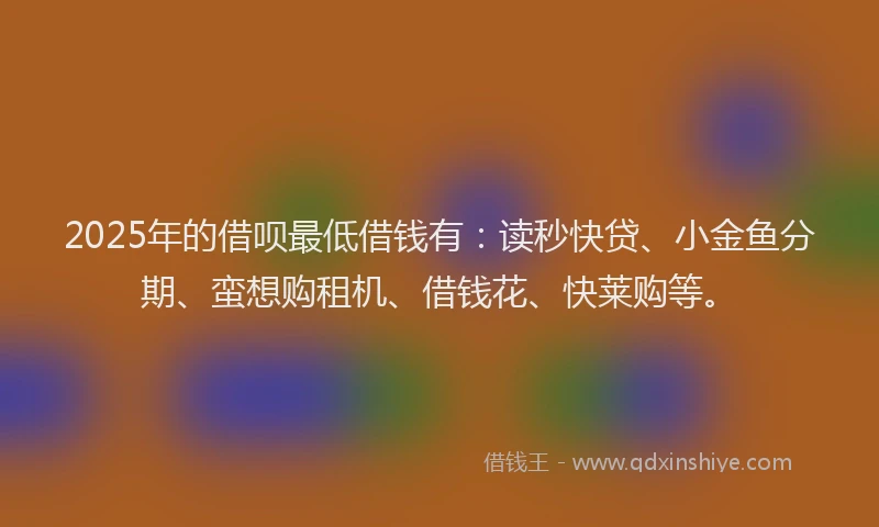 2025年的借呗最低借钱有：读秒快贷、小金鱼分期、蛮想购租机、借钱花、快莱购等。