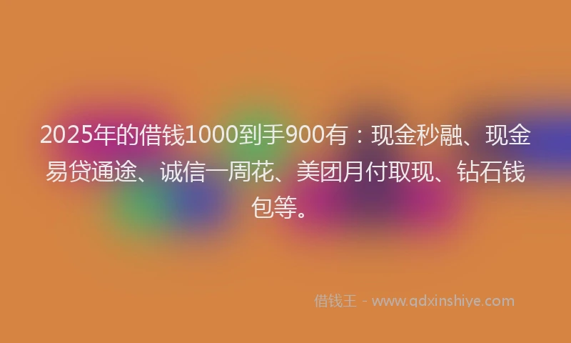 2025年的借钱1000到手900有：现金秒融、现金易贷通途、诚信一周花、美团月付取现、钻石钱包等。