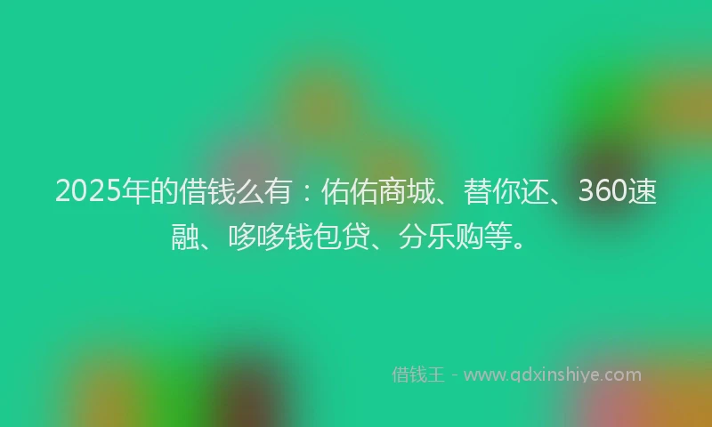 2025年的借钱么有：佑佑商城、替你还、360速融、哆哆钱包贷、分乐购等。