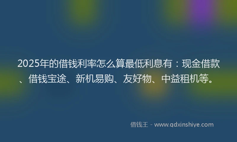 2025年的借钱利率怎么算最低利息有：现金借款、借钱宝途、新机易购、友好物、中益租机等。