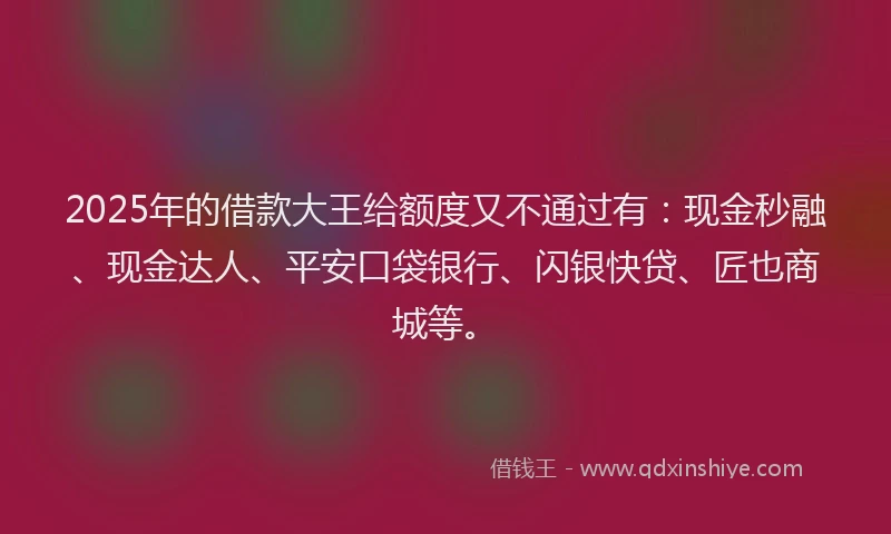 2025年的借款大王给额度又不通过有：现金秒融、现金达人、平安口袋银行、闪银快贷、匠也商城等。
