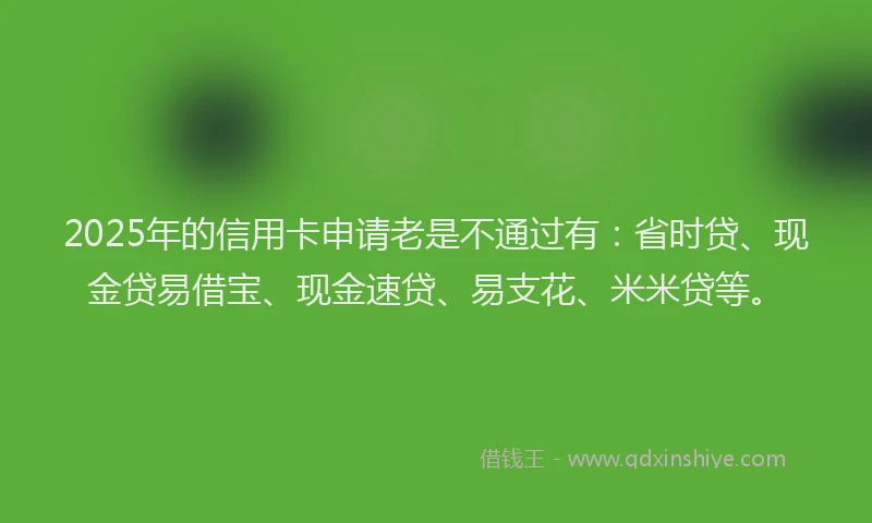 2025年的信用卡申请老是不通过有：省时贷、现金贷易借宝、现金速贷、易支花、米米贷等。