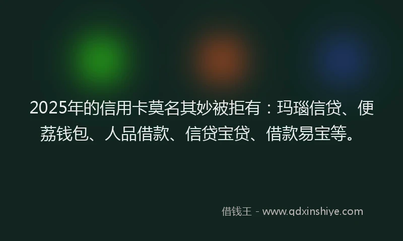 2025年的信用卡莫名其妙被拒有：玛瑙信贷、便荔钱包、人品借款、信贷宝贷、借款易宝等。
