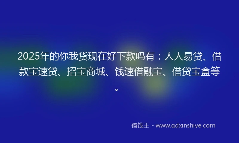 2025年的你我货现在好下款吗有：人人易贷、借款宝速贷、招宝商城、钱速借融宝、借贷宝盒等。