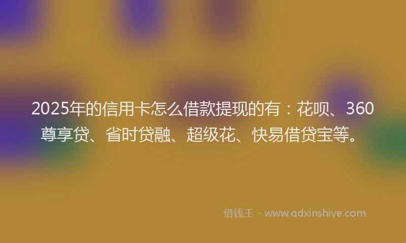 2025年的信用卡怎么借款提现的有：花呗、360尊享贷、省时贷融、超级花、快易借贷宝等。