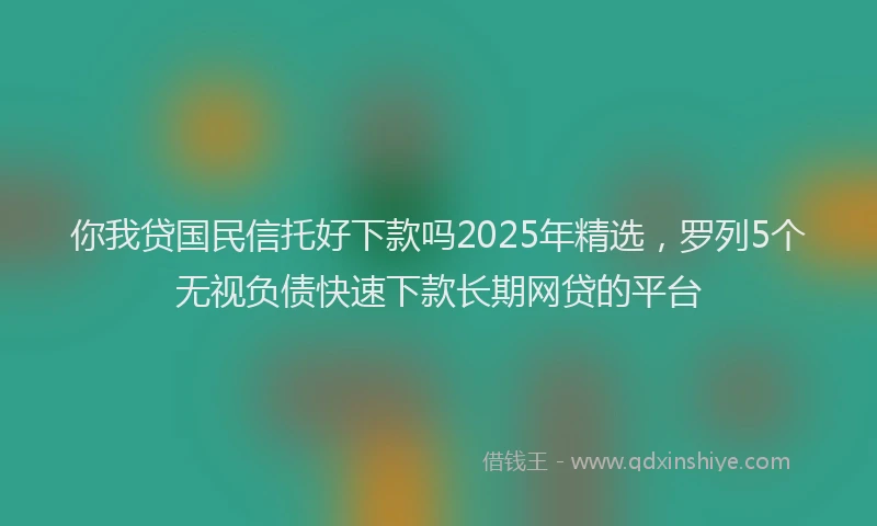 你我贷国民信托好下款吗2025年精选，罗列5个无视负债快速下款长期网贷的平台