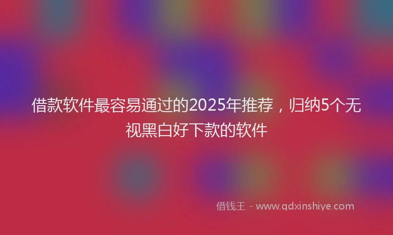 借款软件最容易通过的2025年推荐，归纳5个无视黑白好下款的软件