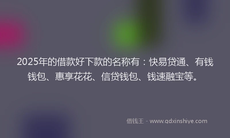 2025年的借款好下款的名称有：快易贷通、有钱钱包、惠享花花、信贷钱包、钱速融宝等。