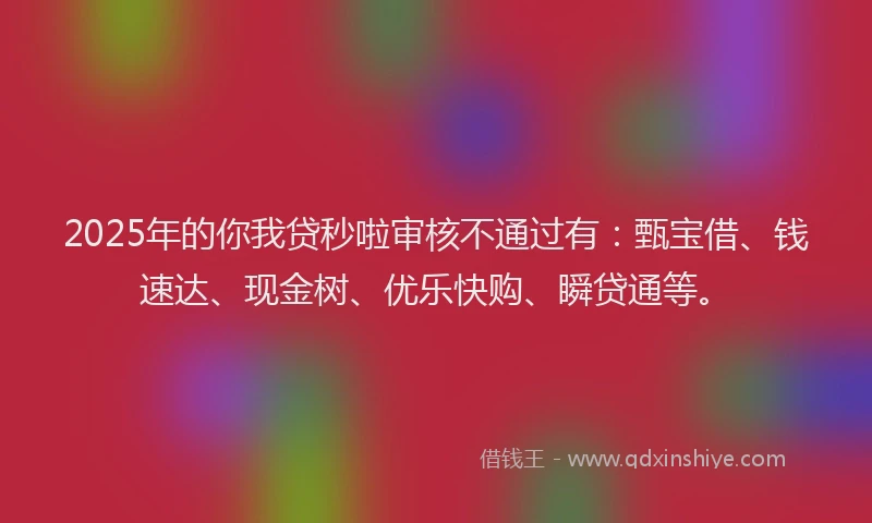 2025年的你我贷秒啦审核不通过有：甄宝借、钱速达、现金树、优乐快购、瞬贷通等。