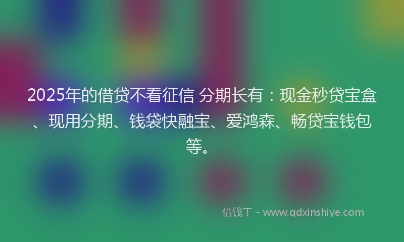 2025年的借贷不看征信 分期长有：现金秒贷宝盒、现用分期、钱袋快融宝、爱鸿森、畅贷宝钱包等。