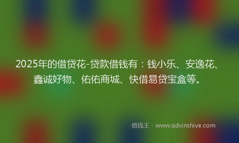 2025年的借贷花-贷款借钱有：钱小乐、安逸花、鑫诚好物、佑佑商城、快借易贷宝盒等。