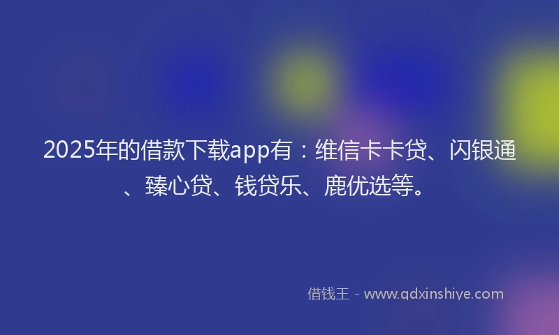 2025年的借款下载app有：维信卡卡贷、闪银通、臻心贷、钱贷乐、鹿优选等。