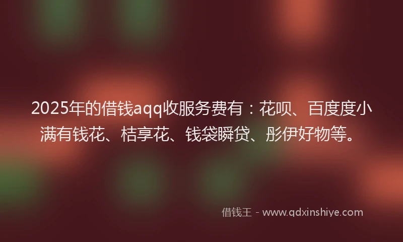 2025年的借钱aqq收服务费有：花呗、百度度小满有钱花、桔享花、钱袋瞬贷、彤伊好物等。