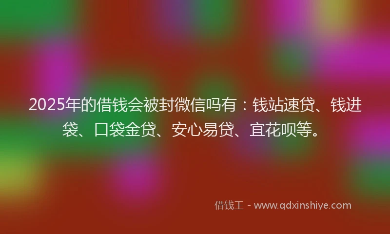 2025年的借钱会被封微信吗有：钱站速贷、钱进袋、口袋金贷、安心易贷、宜花呗等。