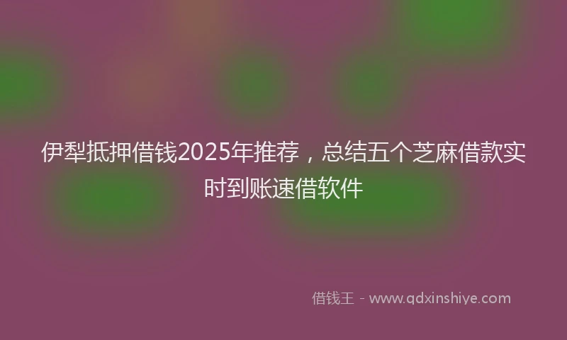 伊犁抵押借钱2025年推荐，总结五个芝麻借款实时到账速借软件