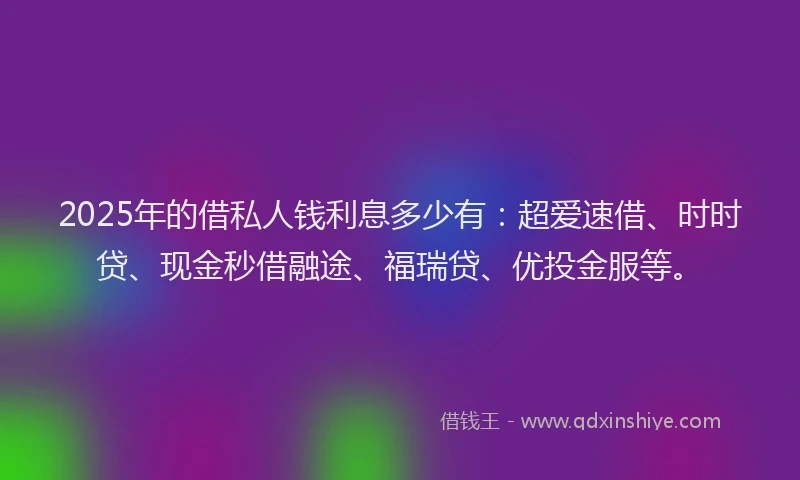2025年的借私人钱利息多少有：超爱速借、时时贷、现金秒借融途、福瑞贷、优投金服等。
