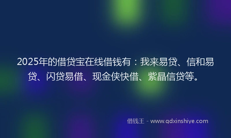 2025年的借贷宝在线借钱有：我来易贷、信和易贷、闪贷易借、现金侠快借、紫晶信贷等。