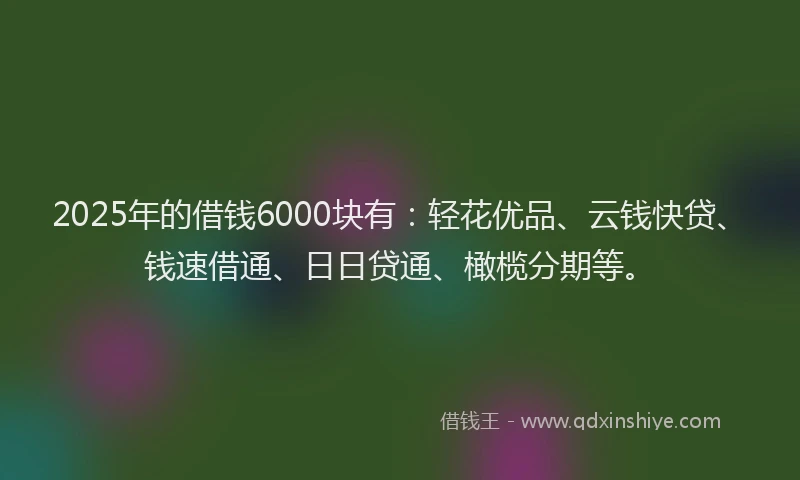 2025年的借钱6000块有：轻花优品、云钱快贷、钱速借通、日日贷通、橄榄分期等。