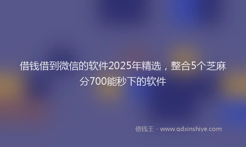 借钱借到微信的软件2025年精选，整合5个芝麻分700能秒下的软件