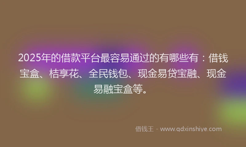 2025年的借款平台最容易通过的有哪些有：借钱宝盒、桔享花、全民钱包、现金易贷宝融、现金易融宝盒等。