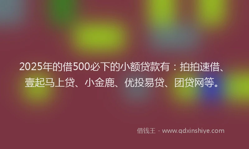 2025年的借500必下的小额贷款有：拍拍速借、壹起马上贷、小金鹿、优投易贷、团贷网等。