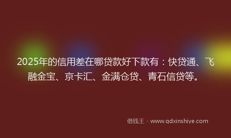2025年的信用差在哪贷款好下款有：快贷通、飞融金宝、京卡汇、金满仓贷、青石信贷等。