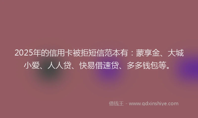 2025年的信用卡被拒短信范本有：蒙享金、大城小爱、人人贷、快易借速贷、多多钱包等。