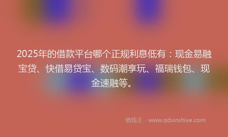2025年的借款平台哪个正规利息低有：现金易融宝贷、快借易贷宝、数码潮享玩、福瑞钱包、现金速融等。