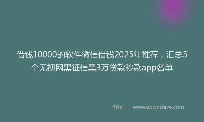 借钱10000的软件微信借钱2025年推荐，汇总5个无视网黑征信黑3万贷款秒款app名单