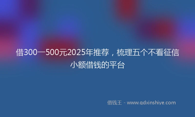 借300一500元2025年推荐，梳理五个不看征信小额借钱的平台