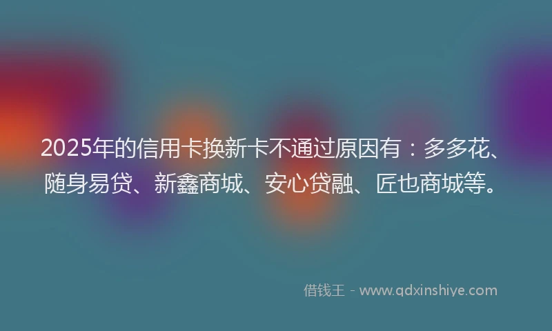 2025年的信用卡换新卡不通过原因有：多多花、随身易贷、新鑫商城、安心贷融、匠也商城等。