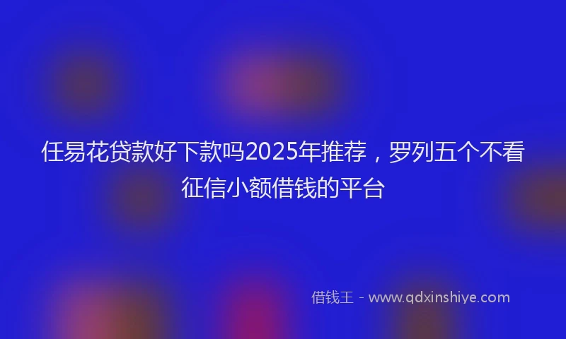 任易花贷款好下款吗2025年推荐，罗列五个不看征信小额借钱的平台