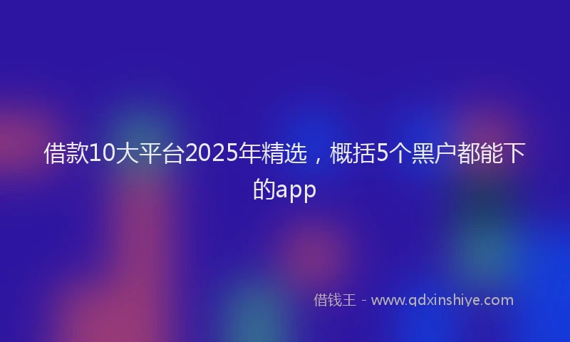 借款10大平台2025年精选，概括5个黑户都能下的app