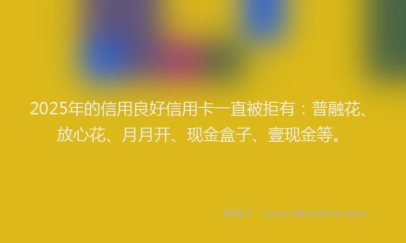 2025年的信用良好信用卡一直被拒有：普融花、放心花、月月开、现金盒子、壹现金等。