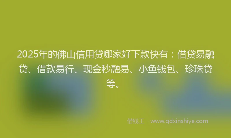 2025年的佛山信用贷哪家好下款快有：借贷易融贷、借款易行、现金秒融易、小鱼钱包、珍珠贷等。