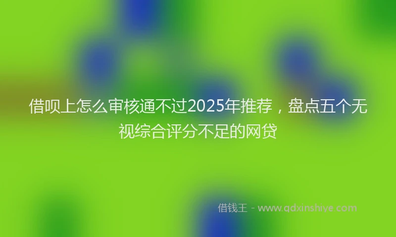 借呗上怎么审核通不过2025年推荐，盘点五个无视综合评分不足的网贷