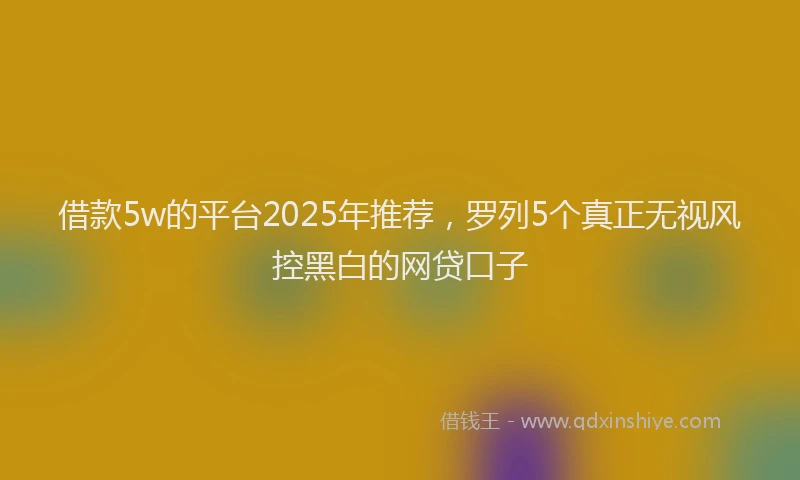 借款5w的平台2025年推荐，罗列5个真正无视风控黑白的网贷口子