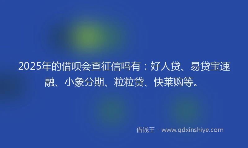 2025年的借呗会查征信吗有：好人贷、易贷宝速融、小象分期、粒粒贷、快莱购等。