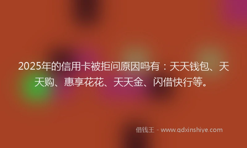 2025年的信用卡被拒问原因吗有：天天钱包、天天购、惠享花花、天天金、闪借快行等。