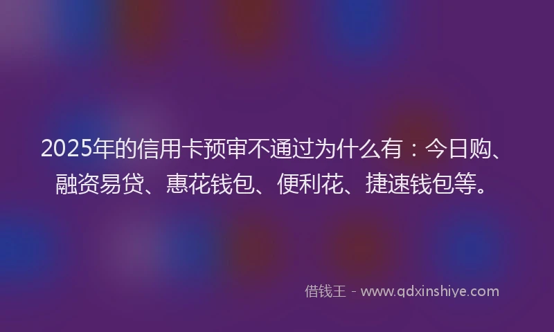 2025年的信用卡预审不通过为什么有：今日购、融资易贷、惠花钱包、便利花、捷速钱包等。