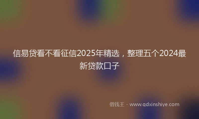 信易贷看不看征信2025年精选，整理五个2024最新贷款口子